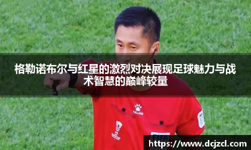 格勒诺布尔与红星的激烈对决展现足球魅力与战术智慧的巅峰较量